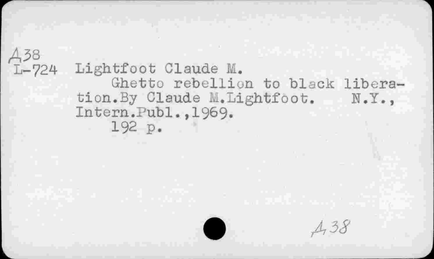 ﻿Ä38
L-724 Lightfoot Claude M.
Ghetto rebellion to black libera-tion.By Claude M.Lightfoot. N.Y., Intern.Publ.,1969«
192 p.
A,i8